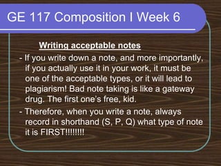GE 117 Composition I Week 6Writing acceptable notes - If you write down a note, and more importantly, if you actually use it in your work, it must be one of the acceptable types, or it will lead to plagiarism! Bad note taking is like a gateway drug. The first one’s free, kid. - Therefore, when you write a note, always record in shorthand (S, P, Q) what type of note it is FIRST!!!!!!!!