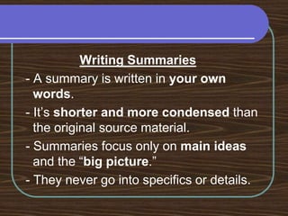 Writing Summaries - A summary is written in your own words. - It’s shorter and more condensed than the original source material. - Summaries focus only on main ideas and the “big picture.” - They never go into specifics or details.