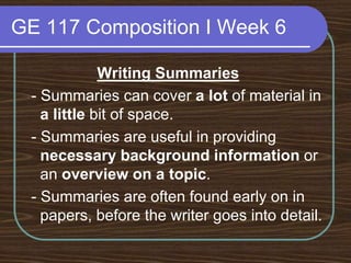 GE 117 Composition I Week 6Writing Summaries - Summaries can cover a lot of material in a little bit of space. - Summaries are useful in providing necessary background information or an overview on a topic. - Summaries are often found early on in papers, before the writer goes into detail.