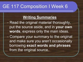 GE 117 Composition I Week 6Writing Summaries - Read the original material thoroughly, put the source aside, and in your own words, express only the main ideas. - Compare your summary to the original and make sure you aren’t occasionally borrowing exact words and phrases from the original source.