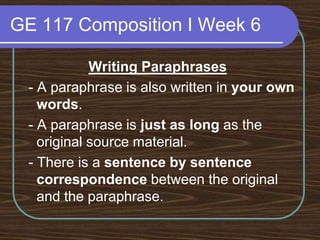 GE 117 Composition I Week 6Writing Paraphrases - A paraphrase is also written in your own words. - A paraphrase is just as long as the original source material. - There is a sentence by sentence correspondence between the original and the paraphrase.