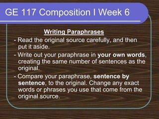GE 117 Composition I Week 6Writing Paraphrases - Read the original source carefully, and then put it aside. - Write out your paraphrase in your own words, creating the same number of sentences as the original. - Compare your paraphrase, sentence by sentence, to the original. Change any exact words or phrases you use that come from the original source. 