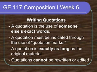 GE 117 Composition I Week 6Writing Quotations - A quotation is the use of someone else’s exact words. - A quotation must be indicated through the use of “quotation marks.” - A quotation is exactly as long as the original material. - Quotations cannot be rewritten or edited