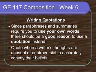GE 117 Composition I Week 6Writing Quotations - Since paraphrases and summaries require you to use your own words, there should be a good reason to use a quotation instead. - Quote when a writer’s thoughts are unusual or controversial to accurately convey their beliefs.