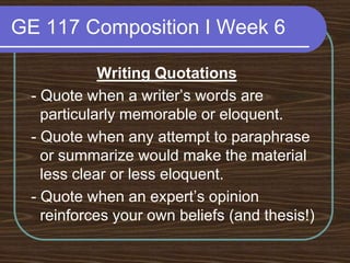 GE 117 Composition I Week 6Writing Quotations - Quote when a writer’s words are particularly memorable or eloquent. - Quote when any attempt to paraphrase or summarize would make the material less clear or less eloquent. - Quote when an expert’s opinion reinforces your own beliefs (and thesis!)