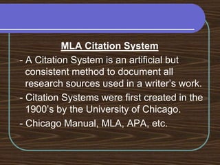 MLA Citation System - A Citation System is an artificial but consistent method to document all research sources used in a writer’s work. - Citation Systems were first created in the 1900’s by the University of Chicago. - Chicago Manual, MLA, APA, etc.
