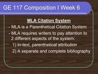 GE 117 Composition I Week 6MLA Citation System - MLA is a Parenthetical Citation System - MLA requires writers to pay attention to 2 different aspects of the system:    1) In-text, parenthetical attribution	 2) A separate and complete bibliography