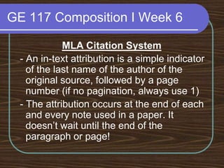 GE 117 Composition I Week 6MLA Citation System - An in-text attribution is a simple indicator of the last name of the author of the original source, followed by a page number (if no pagination, always use 1) - The attribution occurs at the end of each and every note used in a paper. It doesn’t wait until the end of the paragraph or page! 