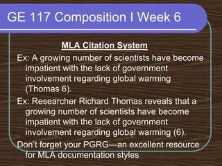 GE 117 Composition I Week 6MLA Citation SystemEx: A growing number of scientists have become impatient with the lack of government involvement regarding global warming (Thomas 6).Ex: Researcher Richard Thomas reveals that a growing number of scientists have become impatient with the lack of government involvement regarding global warming (6). Don’t forget your PGRG—an excellent resource for MLA documentation styles
