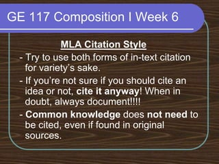 GE 117 Composition I Week 6MLA Citation Style - Try to use both forms of in-text citation for variety’s sake. - If you’re not sure if you should cite an idea or not, cite it anyway! When in doubt, always document!!!! - Common knowledge does not need to be cited, even if found in original sources.