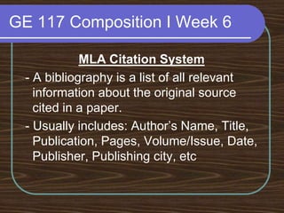 GE 117 Composition I Week 6MLA Citation System - A bibliography is a list of all relevant information about the original source cited in a paper. - Usually includes: Author’s Name, Title, Publication, Pages, Volume/Issue, Date, Publisher, Publishing city, etc