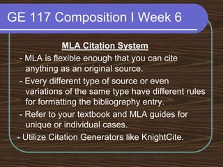 GE 117 Composition I Week 6MLA Citation System - MLA is flexible enough that you can cite anything as an original source. - Every different type of source or even variations of the same type have different rules for formatting the bibliography entry. - Refer to your textbook and MLA guides for unique or individual cases.- Utilize Citation Generators like KnightCite.