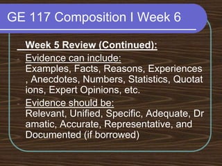 GE 117 Composition I Week 6	Week 5 Review (Continued):Evidence can include: Examples, Facts, Reasons, Experiences, Anecdotes, Numbers, Statistics, Quotations, Expert Opinions, etc.