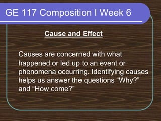 GE 117 Composition I Week 6Cause and Effect	Causes are concerned with what happened or led up to an event or phenomena occurring. Identifying causes helps us answer the questions “Why?” and “How come?” 