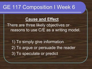 GE 117 Composition I Week 6Cause and EffectThere are three likely objectives or reasons to use C/E as a writing model.    1) To simply give information 	 2) To argue or persuade the reader	 3) To speculate or predict 