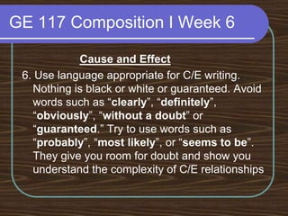 GE 117 Composition I Week 6Cause and Effect6. Use language appropriate for C/E writing. Nothing is black or white or guaranteed. Avoid words such as “clearly”, “definitely”, “obviously”, “without a doubt” or “guaranteed.” Try to use words such as “probably”, “most likely”, or “seems to be”. They give you room for doubt and show you understand the complexity of C/E relationships
