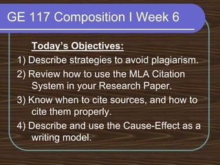 Evidence should be: Relevant, Unified, Specific, Adequate, Dramatic, Accurate, Representative, and Documented (if borrowed) GE 117 Composition I Week 6Today’s Objectives:1) Describe strategies to avoid plagiarism.2) Review how to use the MLA Citation System in your Research Paper.3) Know when to cite sources, and how to cite them properly.4) Describe and use the Cause-Effect as a writing model. 