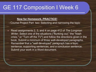 GE 117 Composition I Week 6Now for Homework, PRACTICE!  - Course Project Part two: Selecting and narrowing the topicRead assignments 2, 3, and 4 on page 412 of The Longman Writer. Select one of the situations ("flunking out," the "trash crisis," or "Turn off the TV") and follow the directions given in the book. Submit a minimum of three well-developed paragraphs. Remember that a "well developed” paragraph has a topic sentence, supporting sentences, and a conclusion sentence. Submit your work in a Word document. 