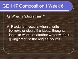 GE 117 Composition I Week 6 Q: What is “plagiarism” ? A: Plagiarism occurs when a writer borrows or steals the ideas, thoughts, facts, or words of another writer without giving credit to the original source.