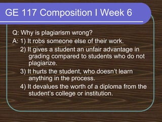 GE 117 Composition I Week 6Q: Why is plagiarism wrong?A: 1) It robs someone else of their work.	 2) It gives a student an unfair advantage in 	grading compared to students who do not 	plagiarize.	 3) It hurts the student, who doesn’t learn 	anything in the process.	 4) It devalues the worth of a diploma from the 	student’s college or institution.