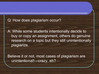 Q: How does plagiarism occur?A: While some students intentionally decide to buy or copy an assignment, others do genuine research on a topic but they still unintentionally plagiarize. Believe it or not, most cases of plagiarism are unintentional!—crazy, eh?