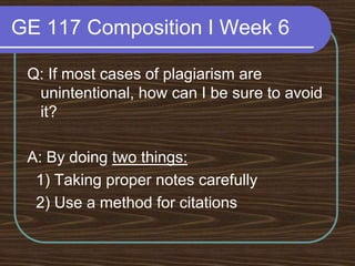 GE 117 Composition I Week 6Q: If most cases of plagiarism are unintentional, how can I be sure to avoid it?A: By doing two things:   1) Taking proper notes carefully  2) Use a method for citations