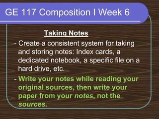 GE 117 Composition I Week 6Taking Notes - Create a consistent system for taking and storing notes: Index cards, a dedicated notebook, a specific file on a hard drive, etc. - Write your notes while reading your original sources, then write your paper from your notes, not the sources.