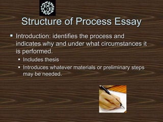 Structure of Process Essay
 Introduction: identifies the process and
indicates why and under what circumstances it
is performed.
 Includes thesis
 Introduces whatever materials or preliminary steps
may be needed.
 