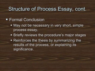 Structure of Process Essay, cont.
 Formal Conclusion
 May not be necessary in very short, simple
process essay.
 Briefly reviews the procedure’s major stages
 Reinforces the thesis by summarizing the
results of the process, or explaining its
significance.
 
