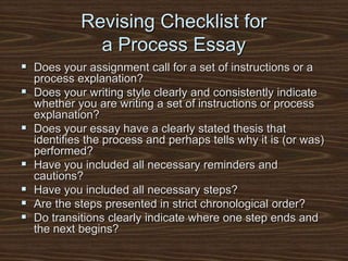 Revising Checklist for
a Process Essay
 Does your assignment call for a set of instructions or a
process explanation?
 Does your writing style clearly and consistently indicate
whether you are writing a set of instructions or process
explanation?
 Does your essay have a clearly stated thesis that
identifies the process and perhaps tells why it is (or was)
performed?
 Have you included all necessary reminders and
cautions?
 Have you included all necessary steps?
 Are the steps presented in strict chronological order?
 Do transitions clearly indicate where one step ends and
the next begins?
 