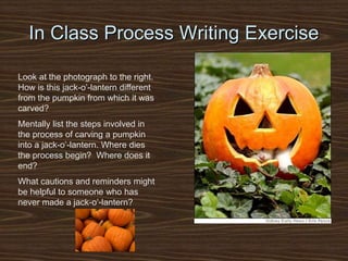 In Class Process Writing Exercise
Look at the photograph to the right.
How is this jack-o’-lantern different
from the pumpkin from which it was
carved?
Mentally list the steps involved in
the process of carving a pumpkin
into a jack-o’-lantern. Where dies
the process begin? Where does it
end?
What cautions and reminders might
be helpful to someone who has
never made a jack-o’-lantern?
 