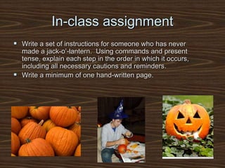 In-class assignment
 Write a set of instructions for someone who has never
made a jack-o’-lantern. Using commands and present
tense, explain each step in the order in which it occurs,
including all necessary cautions and reminders.
 Write a minimum of one hand-written page.
 