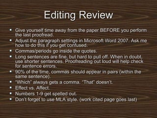 Editing Review
 Give yourself time away from the paper BEFORE you perform
the last proofread.
 Adjust the paragraph settings in Microsoft Word 2007. Ask me
how to do this if you get confused.
 Commas/periods go inside the quotes.
 Long sentences are fine, but hard to pull off. When in doubt,
use shorter sentences. Proofreading out loud will help check
for sentence errors.
 90% of the time, commas should appear in pairs (within the
same sentence).
 “Which” always gets a comma. “That” doesn’t.
 Effect vs. Affect.
 Numbers 1-9 get spelled out.
 Don’t forget to use MLA style. (work cited page goes last)
 
