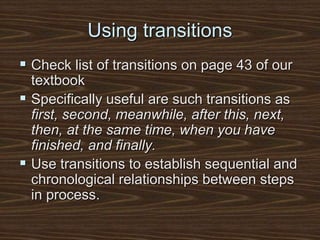 Using transitions
 Check list of transitions on page 43 of our
textbook
 Specifically useful are such transitions as
first, second, meanwhile, after this, next,
then, at the same time, when you have
finished, and finally.
 Use transitions to establish sequential and
chronological relationships between steps
in process.
 