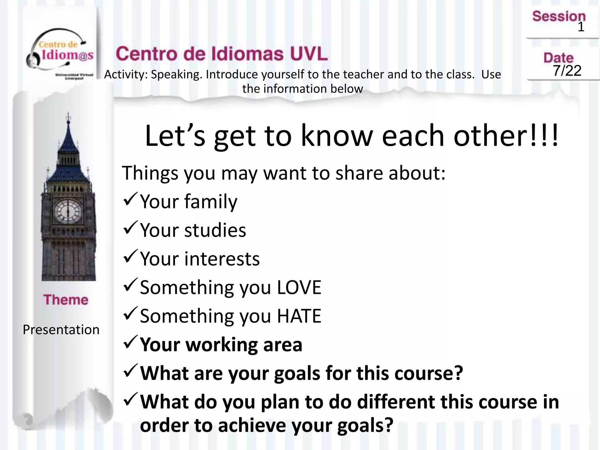 1
Activity: Speaking. Introduce yourself to the teacher and to the class. Use
the information below
Let’s get to know each other!!!
Things you may want to share about:
Your family
Your studies
Your interests
Something you LOVE
Something you HATE
Your working area
What are your goals for this course?
What do you plan to do different this course in
order to achieve your goals?
Presentation
7/22
 