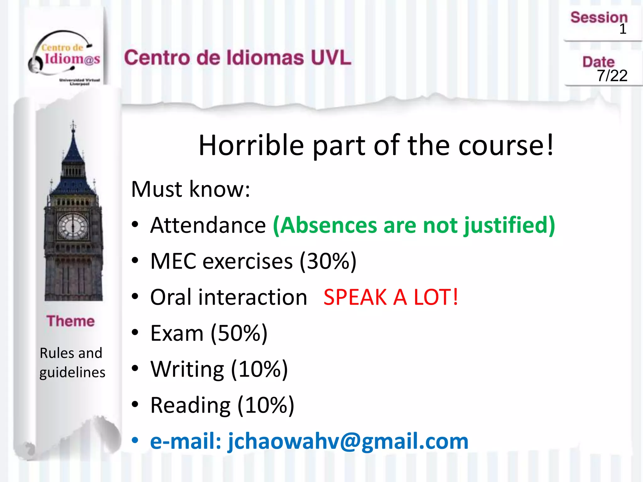 1
Horrible part of the course!
Must know:
• Attendance (Absences are not justified)
• MEC exercises (30%)
• Oral interaction SPEAK A LOT!
• Exam (50%)
• Writing (10%)
• Reading (10%)
• e-mail: jchaowahv@gmail.com
Rules and
guidelines
7/22
 
