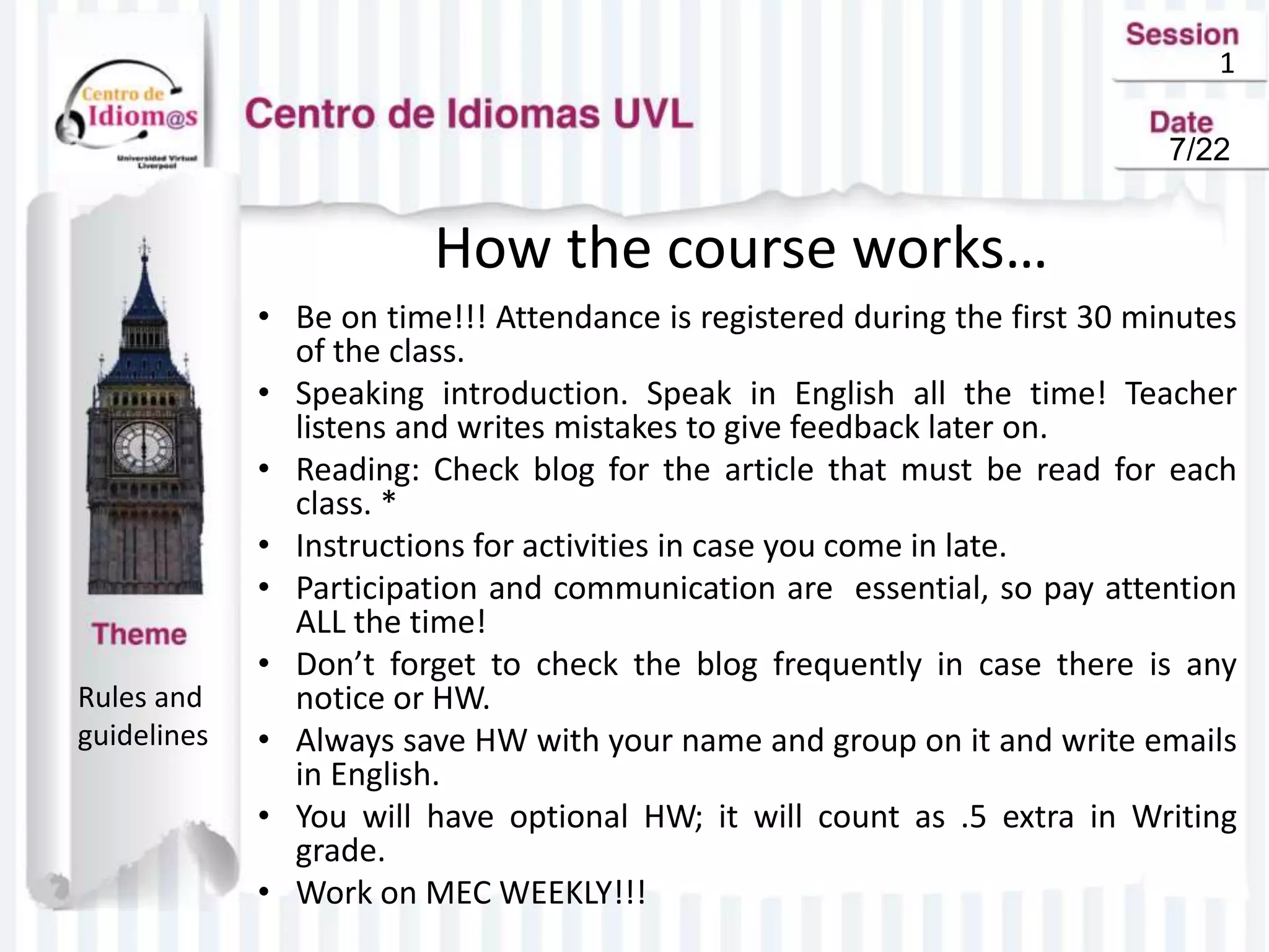 1
How the course works…
• Be on time!!! Attendance is registered during the first 30 minutes
of the class.
• Speaking introduction. Speak in English all the time! Teacher
listens and writes mistakes to give feedback later on.
• Reading: Check blog for the article that must be read for each
class. *
• Instructions for activities in case you come in late.
• Participation and communication are essential, so pay attention
ALL the time!
• Don’t forget to check the blog frequently in case there is any
notice or HW.
• Always save HW with your name and group on it and write emails
in English.
• You will have optional HW; it will count as .5 extra in Writing
grade.
• Work on MEC WEEKLY!!!
Rules and
guidelines
7/22
 