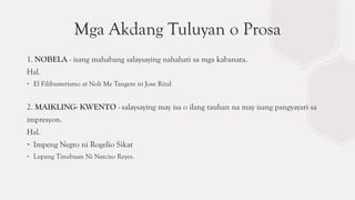 Mga Akdang Tuluyan o Prosa
1. NOBELA - isang mahabang salaysaying nahahati sa mga kabanata.
Hal.
∙ El Filibusterismo at Noli Me Tangere ni Jose Rizal
2. MAIKLING- KWENTO - salaysaying may isa o ilang tauhan na may isang pangyayari sa
impresyon.
Hal.
∙ Impeng Negro ni Rogelio Sikat
∙ Lupang Tinubuan Ni Narciso Reyes.
 