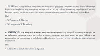 5. PABULA - Ang pabula ay isang uri ng kathang-isip na panitikan kung saan ang mga hayop o kaya mga
bagay na walang-buhay ang gumaganap na mga tauhan. Ito ay kathang kuwentong nagbibigay-aral na may
layuning gisingin ang isipan ng mga bata sa mga pangyayaring makahuhubog ng kanilang ugali at kilos.
Hal.
∙ Si Pagong at Si Matsing
∙ Si Langgam at Si Tipaklong
6. ANEKDOTA - ay isang maikli ngunit isang interesanteng storya ng isang nakatutuwang pangyayari na
sa kadalasang ginagamit upang suportahan o upang patunayan ang isang punto sa isang diskusyon sa
pamamagitan ng pagpapatawa sa mababasa o nakikinig nito. Layunin rin nito na makapagbigay aral sa mga
mambabasa.
Hal.
∙ Anekdota sa buhay ni Manuel L. Quezon
 