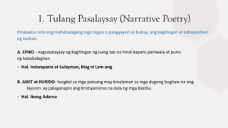 1. Tulang Pasalaysay (Narrative Poetry)
Pinapaksa nito ang mahahalagang mga tagpo o pangyayari sa buhay, ang kagitingan at kabayanihan
ng tauhan.
A. EPIKO - nagsasalaysay ng kagitingan ng isang tao na hindi kapani-paniwala at puno
ng kababalaghan
∙ Hal. Indarapatra at Sulayman, Biag ni Lam-ang
B. AWIT at KURIDO- tungkol sa mga paksang may kinalaman sa mga dugong bughaw na ang
layunin ay palaganapin ang Kristiyanismo na dala ng mga Kastila.
∙ Hal. Ibong Adarna
 