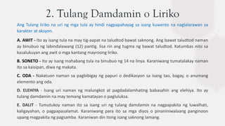 2. Tulang Damdamin o Liriko
Ang Tulang liriko na uri ng mga tula ay hindi nagpapahayag sa isang kuwento na naglalarawan sa
karakter at aksyon.
A. AWIT - Ito ay isang tula na may tig-aapat na taludtod bawat saknong. Ang bawat taludtod naman
ay binubuo ng labindalawang (12) pantig. Iisa rin ang tugma ng bawat taludtod. Katumbas nito sa
kasalukuyan ang awit o mga kantang mayroong liriko.
B. SONETO - Ito ay isang mahabang tula na binubuo ng 14 na linya. Karaniwang tumatalakay naman
ito sa kaisipan, diwa ng makata.
C. ODA - Nakatuon naman sa pagbibigay ng papuri o dedikasyon sa isang tao, bagay, o anumang
elemento ang oda.
D. ELEHIYA - Isang uri naman ng malungkot at pagdadalamhating babasahin ang elehiya. Ito ay
tulang damdamin na may temang kamatayan o pagluluksa.
E. DALIT - Tumutukoy naman ito sa isang uri ng tulang damdamin na nagpapakita ng luwalhati,
kaligayahan, o pagpapasalamat. Karaniwang para ito sa mga diyos o pinaniniwalaang panginoon
upang magpakita ng pagsamba. Karaniwan din itong isang saknong lamang.
 