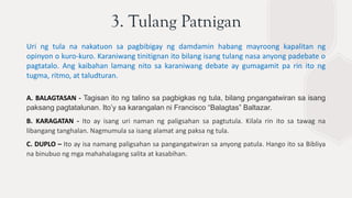 3. Tulang Patnigan
Uri ng tula na nakatuon sa pagbibigay ng damdamin habang mayroong kapalitan ng
opinyon o kuro-kuro. Karaniwang tinitignan ito bilang isang tulang nasa anyong padebate o
pagtatalo. Ang kaibahan lamang nito sa karaniwang debate ay gumagamit pa rin ito ng
tugma, ritmo, at taludturan.
A. BALAGTASAN - Tagisan ito ng talino sa pagbigkas ng tula, bilang pngangatwiran sa isang
paksang pagtatalunan. Ito’y sa karangalan ni Francisco “Balagtas” Baltazar.
B. KARAGATAN - Ito ay isang uri naman ng paligsahan sa pagtutula. Kilala rin ito sa tawag na
libangang tanghalan. Nagmumula sa isang alamat ang paksa ng tula.
C. DUPLO – Ito ay isa namang paligsahan sa pangangatwiran sa anyong patula. Hango ito sa Bibliya
na binubuo ng mga mahahalagang salita at kasabihan.
 