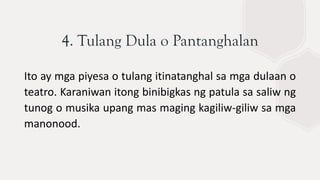 4. Tulang Dula o Pantanghalan
Ito ay mga piyesa o tulang itinatanghal sa mga dulaan o
teatro. Karaniwan itong binibigkas ng patula sa saliw ng
tunog o musika upang mas maging kagiliw-giliw sa mga
manonood.
 