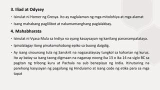 3. Iliad at Odysey
∙ Isinulat ni Homer ng Gresya. Ito ay naglalaman ng mga mitolohiya at mga alamat
∙ Isang mahabang paglilibot at nakamamanghang paglalakbay.
4. Mahabharata
∙ Isinulat ni Vyasa Mula sa Indiya na syang kasaysayan ng kanilang pananampalataya.
∙ Ipinalalagay itong pinakamahabang epiko sa buong daigdig.
∙ Ay isang sinaunang tula ng Sanskrit na nagsasalaysay tungkol sa kaharian ng kurus.
Ito ay batay sa isang taong digmaan na naganap noong ika 13 o ika 14 na siglo BC sa
pagitan ng tribong kuru at Pachala na sub benepisyo ng India. Itinuturing na
parehong kasysayan ng pagsilang ng Hinduismo at isang code ng etika para sa mga
tapat
 