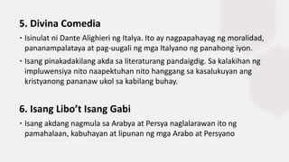 5. Divina Comedia
∙ Isinulat ni Dante Alighieri ng Italya. Ito ay nagpapahayag ng moralidad,
pananampalataya at pag-uugali ng mga Italyano ng panahong iyon.
∙ Isang pinakadakilang akda sa literaturang pandaigdig. Sa kalakihan ng
impluwensiya nito naapektuhan nito hanggang sa kasalukuyan ang
kristyanong pananaw ukol sa kabilang buhay.
6. Isang Libo’t Isang Gabi
∙ Isang akdang nagmula sa Arabya at Persya naglalarawan ito ng
pamahalaan, kabuhayan at lipunan ng mga Arabo at Persyano
 