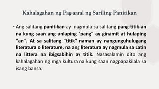 ∙Ang salitang panitikan ay nagmula sa salitang pang-titik-an
na kung saan ang unlaping "pang" ay ginamit at hulaping
"an". At sa salitang "titik" naman ay nangunguhulugang
literatura o literature, na ang literatura ay nagmula sa Latin
na littera na ibigsabihin ay titik. Nasasalamin dito ang
kahalagahan ng mga kultura na kung saan nagpapakilala sa
isang bansa.
Kahalagahan ng Pag-aaral ng Sariling Panitikan
 