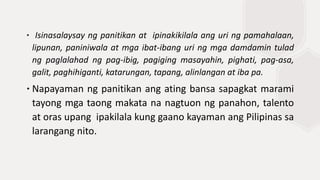 ∙ Isinasalaysay ng panitikan at ipinakikilala ang uri ng pamahalaan,
lipunan, paniniwala at mga ibat-ibang uri ng mga damdamin tulad
ng paglalahad ng pag-ibig, pagiging masayahin, pighati, pag-asa,
galit, paghihiganti, katarungan, tapang, alinlangan at iba pa.
∙Napayaman ng panitikan ang ating bansa sapagkat marami
tayong mga taong makata na nagtuon ng panahon, talento
at oras upang ipakilala kung gaano kayaman ang Pilipinas sa
larangang nito.
 