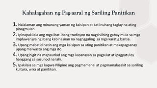 1. Nalalaman ang minanang yaman ng kaisipan at katlinuhang taglay na ating
pinagmulan.
2. Ipinapakilala ang mga ibat-ibang tradisyon na nagsisilbing gabay mula sa mga
impluwensya ng ibang kabihasnan na nagnggaling sa mga karatig bansa.
3. Upang mabatid natin ang mga kaisipan sa ating panitikan at makapagsanay
upang maiwasto ang mga ito.
4. Upang higit na mapaunlad ang mga kasanayan sa pagsulat at ipagpatuloy
hanggang sa susunod na lahi.
5. Ipakilala sa mga kapwa Pilipino ang pagmamahal at pagmamalasakit sa sariling
kultura, wika at panitikan.
Kahalagahan ng Pag-aaral ng Sariling Panitikan
 