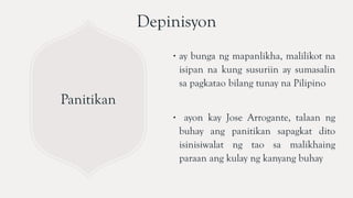 Panitikan
∙ ay bunga ng mapanlikha, malilikot na
isipan na kung susuriin ay sumasalin
sa pagkatao bilang tunay na Pilipino
∙ ayon kay Jose Arrogante, talaan ng
buhay ang panitikan sapagkat dito
isinisiwalat ng tao sa malikhaing
paraan ang kulay ng kanyang buhay
Depinisyon
 