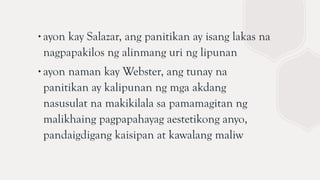∙ayon kay Salazar, ang panitikan ay isang lakas na
nagpapakilos ng alinmang uri ng lipunan
∙ayon naman kay Webster, ang tunay na
panitikan ay kalipunan ng mga akdang
nasusulat na makikilala sa pamamagitan ng
malikhaing pagpapahayag aestetikong anyo,
pandaigdigang kaisipan at kawalang maliw
 